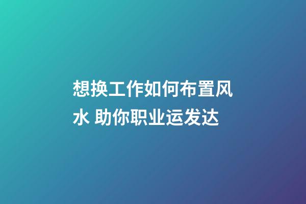 想换工作如何布置风水 助你职业运发达